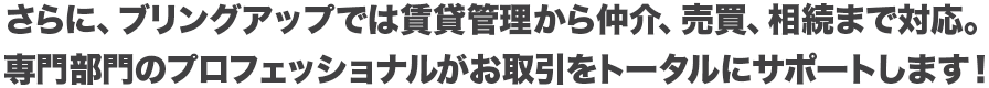 さらに、ブリングアップでは賃貸管理から仲介、売買、相続まで対応。専門部門のプロフェッショナルがお取引をトータルにサポートします！